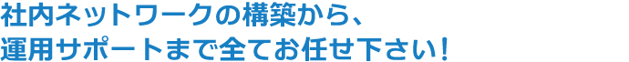 社内ネットワークの構築から、運用サポートまで全てお任せ下さい!