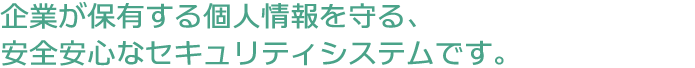 企業が保有する個人情報を守る、安全安心なセキュリティシステムです。
